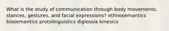 What is the study of communication through body movements, stances, gestures, and facial expressions? ethnosemantics biosemantics protolinguistics diglossia kinesics