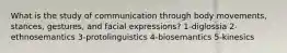 What is the study of communication through body movements, stances, gestures, and facial expressions? 1-diglossia 2-ethnosemantics 3-protolinguistics 4-biosemantics 5-kinesics