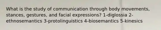 What is the study of communication through body movements, stances, gestures, and facial expressions? 1-diglossia 2-ethnosemantics 3-protolinguistics 4-biosemantics 5-kinesics