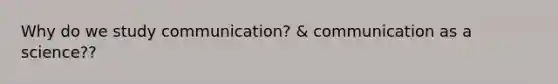 Why do we study communication? & communication as a science??