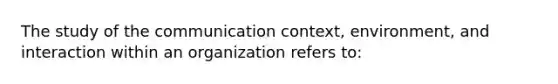 The study of the communication context, environment, and interaction within an organization refers to: