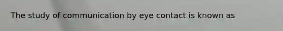 The study of communication by eye contact is known as