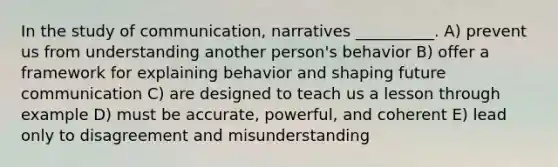 In the study of communication, narratives __________. A) prevent us from understanding another person's behavior B) offer a framework for explaining behavior and shaping future communication C) are designed to teach us a lesson through example D) must be accurate, powerful, and coherent E) lead only to disagreement and misunderstanding