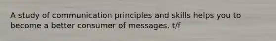 A study of communication principles and skills helps you to become a better consumer of messages. t/f