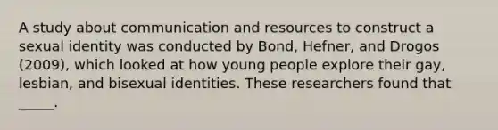 A study about communication and resources to construct a sexual identity was conducted by Bond, Hefner, and Drogos (2009), which looked at how young people explore their gay, lesbian, and bisexual identities. These researchers found that _____.