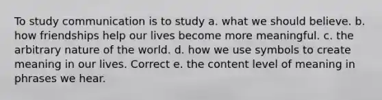 To study communication is to study a. what we should believe. b. how friendships help our lives become more meaningful. c. the arbitrary nature of the world. d. how we use symbols to create meaning in our lives. Correct e. the content level of meaning in phrases we hear.