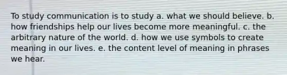 To study communication is to study a. what we should believe. b. how friendships help our lives become more meaningful. c. the arbitrary nature of the world. d. how we use symbols to create meaning in our lives. e. the content level of meaning in phrases we hear.