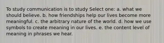 To study communication is to study Select one: a. what we should believe. b. how friendships help our lives become more meaningful. c. the arbitrary nature of the world. d. how we use symbols to create meaning in our lives. e. the content level of meaning in phrases we hear.