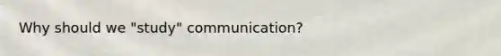 Why should we "study" communication?