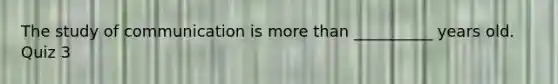 The study of communication is more than __________ years old. Quiz 3