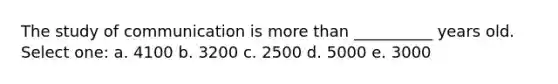 The study of communication is more than __________ years old. Select one: a. 4100 b. 3200 c. 2500 d. 5000 e. 3000