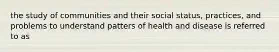 the study of communities and their social status, practices, and problems to understand patters of health and disease is referred to as