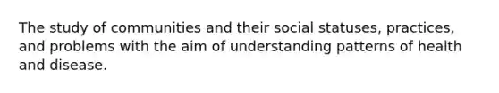 The study of communities and their social statuses, practices, and problems with the aim of understanding patterns of health and disease.