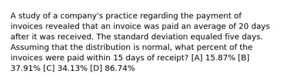 A study of a company's practice regarding the payment of invoices revealed that an invoice was paid an average of 20 days after it was received. The standard deviation equaled five days. Assuming that the distribution is normal, what percent of the invoices were paid within 15 days of receipt? [A] 15.87% [B] 37.91% [C] 34.13% [D] 86.74%