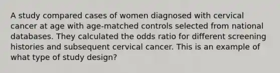 A study compared cases of women diagnosed with cervical cancer at age with age-matched controls selected from national databases. They calculated the odds ratio for different screening histories and subsequent cervical cancer. This is an example of what type of study design?