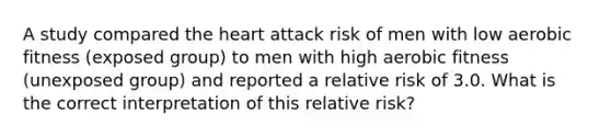 A study compared the heart attack risk of men with low aerobic fitness (exposed group) to men with high aerobic fitness (unexposed group) and reported a relative risk of 3.0. What is the correct interpretation of this relative risk?