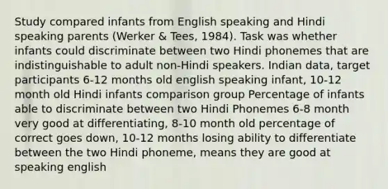 Study compared infants from English speaking and Hindi speaking parents (Werker & Tees, 1984). Task was whether infants could discriminate between two Hindi phonemes that are indistinguishable to adult non-Hindi speakers. Indian data, target participants 6-12 months old english speaking infant, 10-12 month old Hindi infants comparison group Percentage of infants able to discriminate between two Hindi Phonemes 6-8 month very good at differentiating, 8-10 month old percentage of correct goes down, 10-12 months losing ability to differentiate between the two Hindi phoneme, means they are good at speaking english