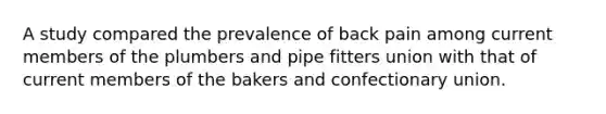 A study compared the prevalence of back pain among current members of the plumbers and pipe fitters union with that of current members of the bakers and confectionary union.