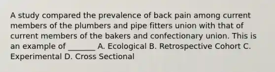 A study compared the prevalence of back pain among current members of the plumbers and pipe fitters union with that of current members of the bakers and confectionary union. This is an example of _______ A. Ecological B. Retrospective Cohort C. Experimental D. Cross Sectional