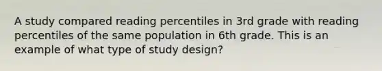 A study compared reading percentiles in 3rd grade with reading percentiles of the same population in 6th grade. This is an example of what type of study design?