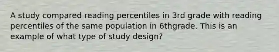 A study compared reading percentiles in 3rd grade with reading percentiles of the same population in 6thgrade. This is an example of what type of study design?