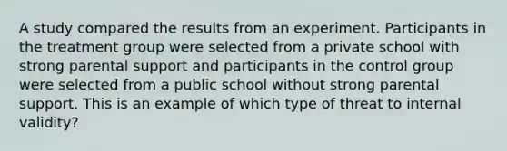 A study compared the results from an experiment. Participants in the treatment group were selected from a private school with strong parental support and participants in the control group were selected from a public school without strong parental support. This is an example of which type of threat to internal validity?