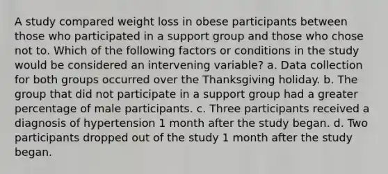 A study compared weight loss in obese participants between those who participated in a support group and those who chose not to. Which of the following factors or conditions in the study would be considered an intervening variable? a. Data collection for both groups occurred over the Thanksgiving holiday. b. The group that did not participate in a support group had a greater percentage of male participants. c. Three participants received a diagnosis of hypertension 1 month after the study began. d. Two participants dropped out of the study 1 month after the study began.