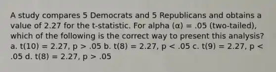 A study compares 5 Democrats and 5 Republicans and obtains a value of 2.27 for the t-statistic. For alpha (α) = .05 (two-tailed), which of the following is the correct way to present this analysis? a. t(10) = 2.27, p > .05 b. t(8) = 2.27, p .05