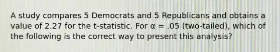 A study compares 5 Democrats and 5 Republicans and obtains a value of 2.27 for the t-statistic. For α = .05 (two-tailed), which of the following is the correct way to present this analysis?