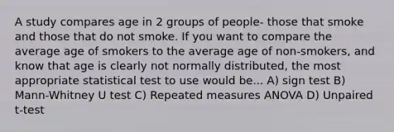 A study compares age in 2 groups of people- those that smoke and those that do not smoke. If you want to compare the average age of smokers to the average age of non-smokers, and know that age is clearly not normally distributed, the most appropriate statistical test to use would be... A) sign test B) Mann-Whitney U test C) Repeated measures ANOVA D) Unpaired t-test