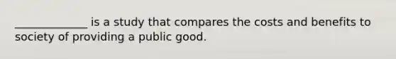 _____________ is a study that compares the costs and benefits to society of providing a public good.