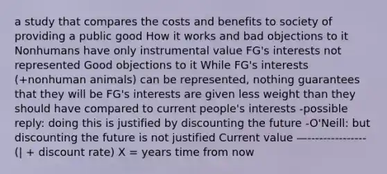 a study that compares the costs and benefits to society of providing a public good How it works and bad objections to it Nonhumans have only instrumental value FG's interests not represented Good objections to it While FG's interests (+nonhuman animals) can be represented, nothing guarantees that they will be FG's interests are given less weight than they should have compared to current people's interests -possible reply: doing this is justified by discounting the future -O'Neill: but discounting the future is not justified Current value —--------------- (| + discount rate) X = years time from now