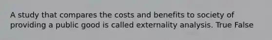 A study that compares the costs and benefits to society of providing a public good is called externality analysis. True False