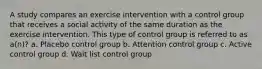 A study compares an exercise intervention with a control group that receives a social activity of the same duration as the exercise intervention. This type of control group is referred to as a(n)? a. Placebo control group b. Attention control group c. Active control group d. Wait list control group