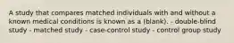 A study that compares matched individuals with and without a known medical conditions is known as a (blank). - double-blind study - matched study - case-control study - control group study