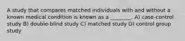 A study that compares matched individuals with and without a known medical condition is known as a ________. A) case-control study B) double-blind study C) matched study D) control group study