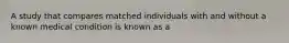 A study that compares matched individuals with and without a known medical condition is known as a