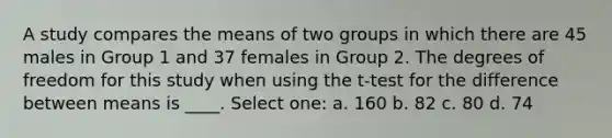 A study compares the means of two groups in which there are 45 males in Group 1 and 37 females in Group 2. The degrees of freedom for this study when using the t-test for the difference between means is ____.​ Select one: a. ​160 b. ​82 c. ​80 d. ​74