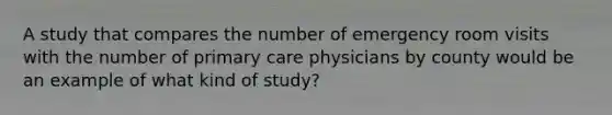 A study that compares the number of emergency room visits with the number of primary care physicians by county would be an example of what kind of study?