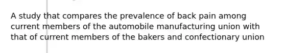 A study that compares the prevalence of back pain among current members of the automobile manufacturing union with that of current members of the bakers and confectionary union