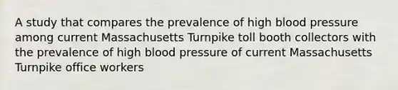 A study that compares the prevalence of high blood pressure among current Massachusetts Turnpike toll booth collectors with the prevalence of high blood pressure of current Massachusetts Turnpike office workers