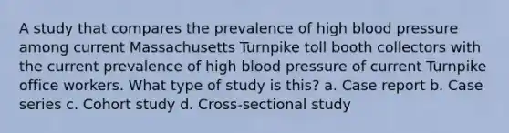 A study that compares the prevalence of high blood pressure among current Massachusetts Turnpike toll booth collectors with the current prevalence of high blood pressure of current Turnpike office workers. What type of study is this? a. Case report b. Case series c. Cohort study d. Cross-sectional study