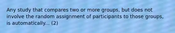 Any study that compares two or more groups, but does not involve the random assignment of participants to those groups, is automatically... (2)