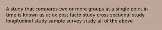 A study that compares two or more groups at a single point in time is known as a: ex post facto study cross sectional study longitudinal study sample survey study all of the above