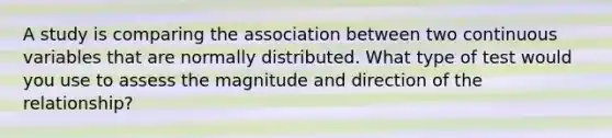 A study is comparing the association between two continuous variables that are normally distributed. What type of test would you use to assess the magnitude and direction of the relationship?