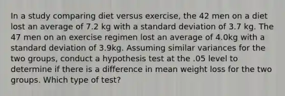 In a study comparing diet versus exercise, the 42 men on a diet lost an average of 7.2 kg with a <a href='https://www.questionai.com/knowledge/kqGUr1Cldy-standard-deviation' class='anchor-knowledge'>standard deviation</a> of 3.7 kg. The 47 men on an exercise regimen lost an average of 4.0kg with a standard deviation of 3.9kg. Assuming similar variances for the two groups, conduct a hypothesis test at the .05 level to determine if there is a difference in mean weight loss for the two groups. Which type of test?