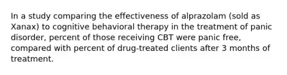 In a study comparing the effectiveness of alprazolam (sold as Xanax) to cognitive behavioral therapy in the treatment of panic disorder, percent of those receiving CBT were panic free, compared with percent of drug-treated clients after 3 months of treatment.