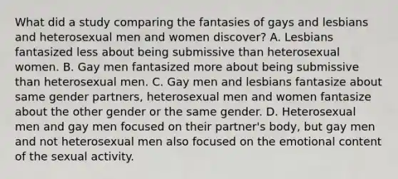 What did a study comparing the fantasies of gays and lesbians and heterosexual men and women discover? A. Lesbians fantasized less about being submissive than heterosexual women. B. Gay men fantasized more about being submissive than heterosexual men. C. Gay men and lesbians fantasize about same gender partners, heterosexual men and women fantasize about the other gender or the same gender. D. Heterosexual men and gay men focused on their partner's body, but gay men and not heterosexual men also focused on the emotional content of the sexual activity.