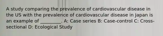 A study comparing the prevalence of cardiovascular disease in the US with the prevalence of cardiovascular disease in Japan is an example of _________. A: Case series B: Case-control C: Cross-sectional D: Ecological Study