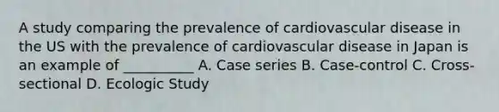 A study comparing the prevalence of cardiovascular disease in the US with the prevalence of cardiovascular disease in Japan is an example of __________ A. Case series B. Case-control C. Cross-sectional D. Ecologic Study